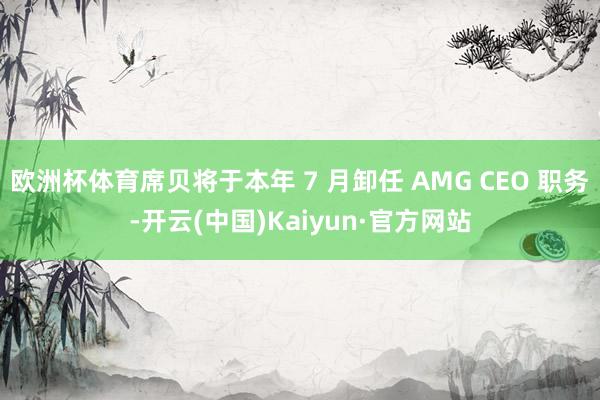 欧洲杯体育席贝将于本年 7 月卸任 AMG CEO 职务-开云(中国)Kaiyun·官方网站