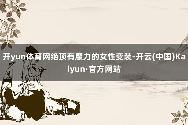 开yun体育网绝顶有魔力的女性变装-开云(中国)Kaiyun·官方网站