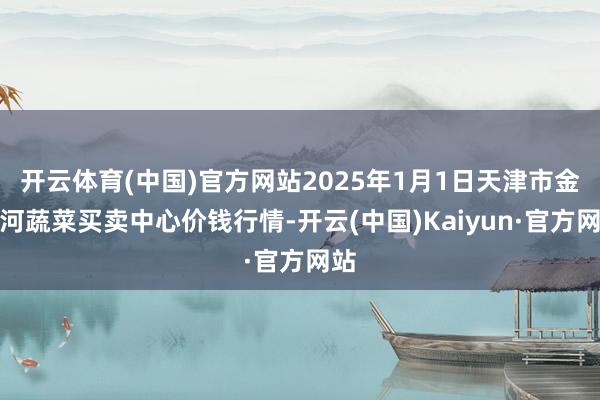 开云体育(中国)官方网站2025年1月1日天津市金钟河蔬菜买卖中心价钱行情-开云(中国)Kaiyun·官方网站