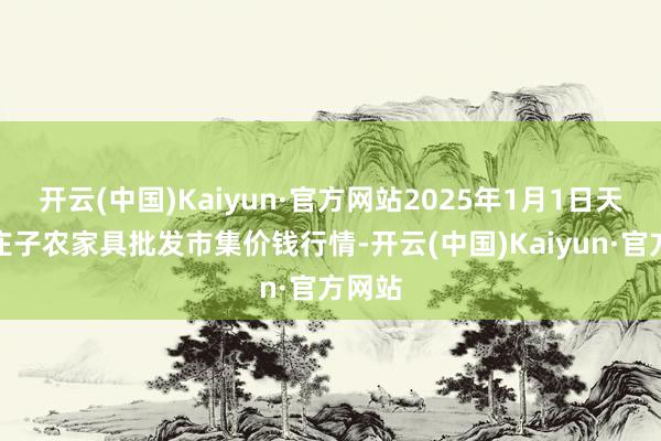 开云(中国)Kaiyun·官方网站2025年1月1日天津何庄子农家具批发市集价钱行情-开云(中国)Kaiyun·官方网站