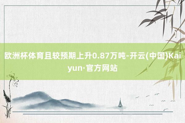 欧洲杯体育且较预期上升0.87万吨-开云(中国)Kaiyun·官方网站