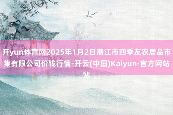 开yun体育网2025年1月2日潜江市四季友农居品市集有限公司价钱行情-开云(中国)Kaiyun·官方网站