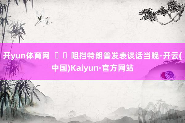 开yun体育网 阻挡特朗普发表谈话当晚-开云(中国)Kaiyun·官方网站