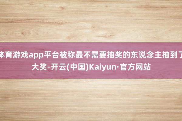 体育游戏app平台被称最不需要抽奖的东说念主抽到了大奖-开云(中国)Kaiyun·官方网站