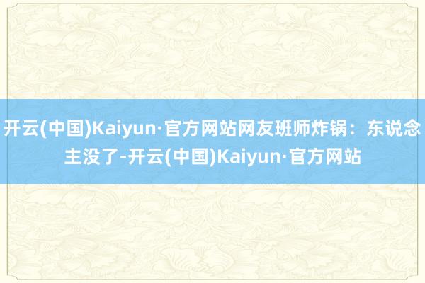 开云(中国)Kaiyun·官方网站网友班师炸锅:东说念主没了-开云(中国)Kaiyun·官方网站