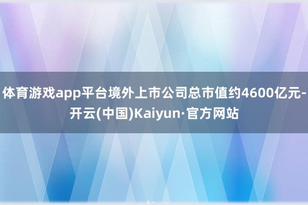 体育游戏app平台境外上市公司总市值约4600亿元-开云(中国)Kaiyun·官方网站