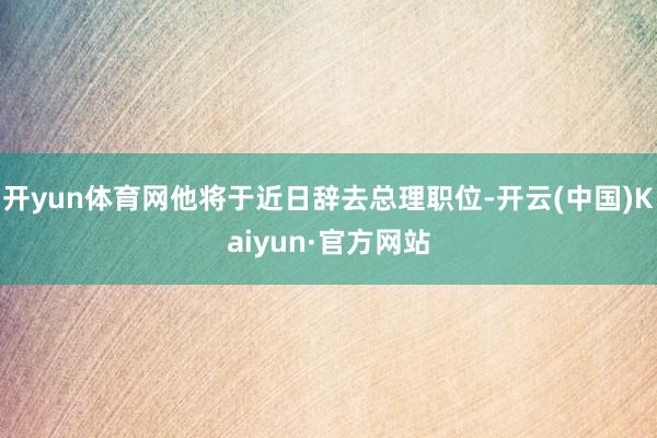 开yun体育网他将于近日辞去总理职位-开云(中国)Kaiyun·官方网站