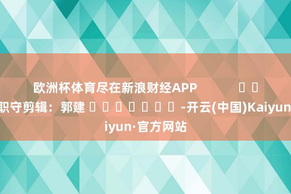 欧洲杯体育尽在新浪财经APP 职守剪辑:郭建 -开云(中国)Kaiyun·官方网站