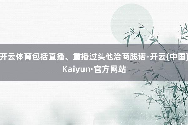 开云体育包括直播、重播过头他洽商践诺-开云(中国)Kaiyun·官方网站