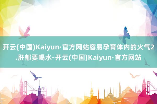 开云(中国)Kaiyun·官方网站容易孕育体内的火气2.肝郁要喝水-开云(中国)Kaiyun·官方网站