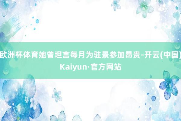 欧洲杯体育她曾坦言每月为驻景参加昂贵-开云(中国)Kaiyun·官方网站