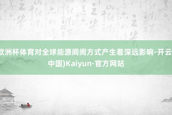 欧洲杯体育对全球能源阛阓方式产生着深远影响-开云(中国)Kaiyun·官方网站