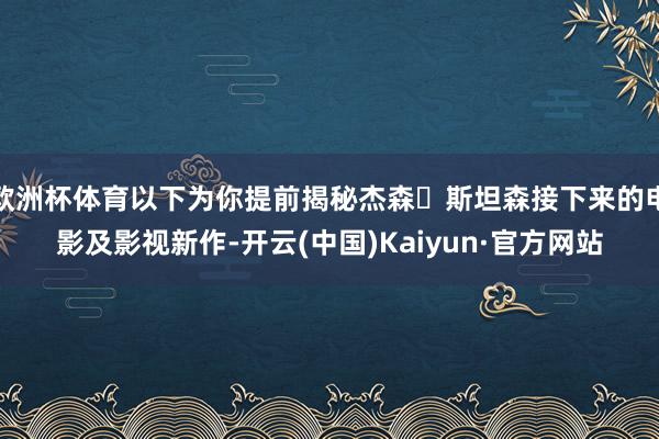 欧洲杯体育以下为你提前揭秘杰森・斯坦森接下来的电影及影视新作-开云(中国)Kaiyun·官方网站
