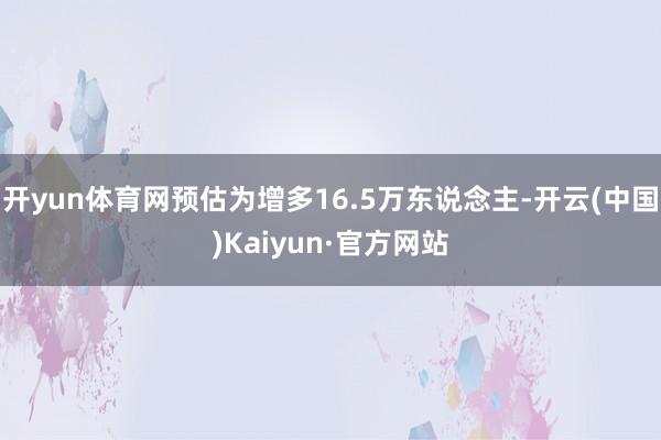 开yun体育网预估为增多16.5万东说念主-开云(中国)Kaiyun·官方网站