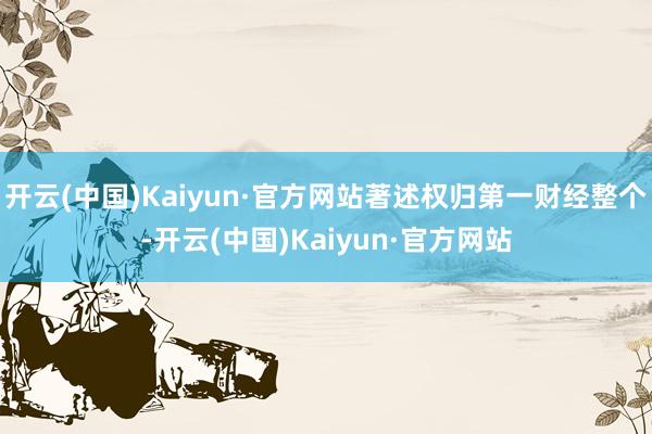 开云(中国)Kaiyun·官方网站著述权归第一财经整个-开云(中国)Kaiyun·官方网站