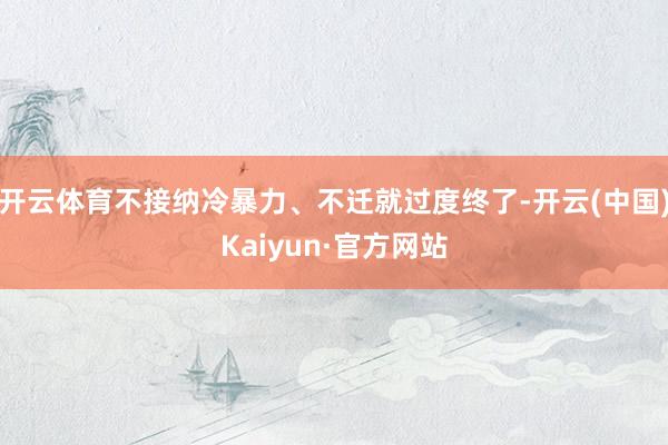 开云体育不接纳冷暴力、不迁就过度终了-开云(中国)Kaiyun·官方网站