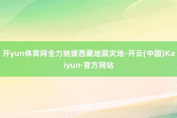 开yun体育网全力驰援西藏地震灾地-开云(中国)Kaiyun·官方网站