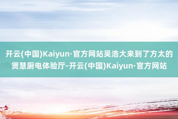 开云(中国)Kaiyun·官方网站吴浩大来到了方太的贤慧厨电体验厅-开云(中国)Kaiyun·官方网站