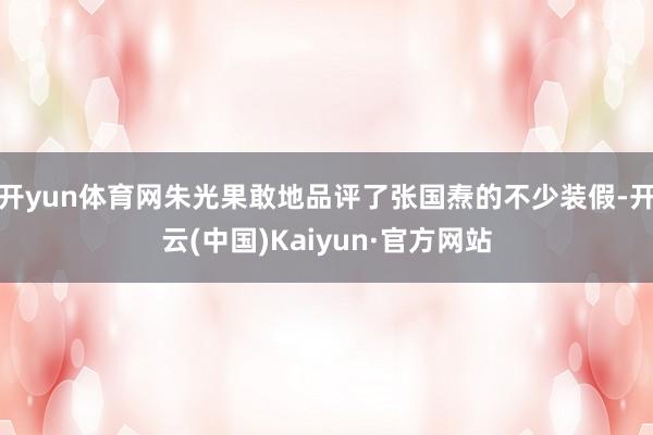 开yun体育网朱光果敢地品评了张国焘的不少装假-开云(中国)Kaiyun·官方网站