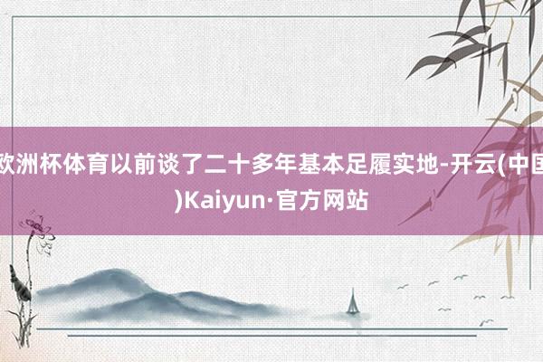 欧洲杯体育以前谈了二十多年基本足履实地-开云(中国)Kaiyun·官方网站