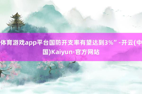体育游戏app平台国防开支率有望达到3%”-开云(中国)Kaiyun·官方网站