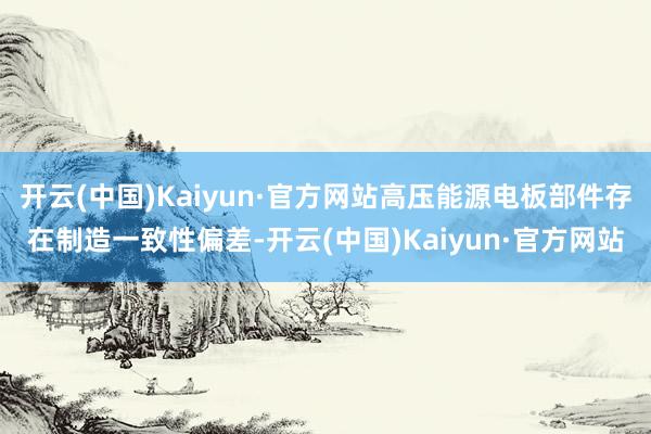 开云(中国)Kaiyun·官方网站高压能源电板部件存在制造一致性偏差-开云(中国)Kaiyun·官方网站