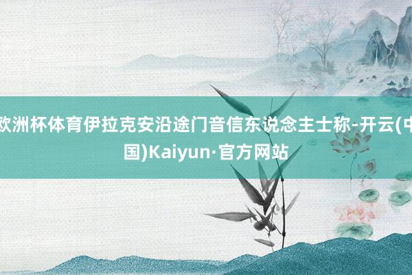 欧洲杯体育伊拉克安沿途门音信东说念主士称-开云(中国)Kaiyun·官方网站