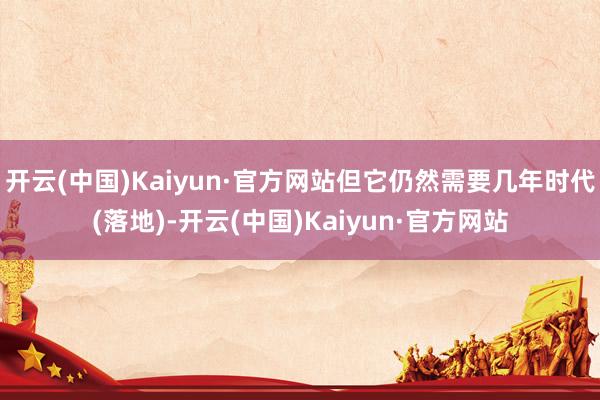 开云(中国)Kaiyun·官方网站但它仍然需要几年时代(落地)-开云(中国)Kaiyun·官方网站