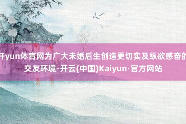 开yun体育网为广大未婚后生创造更切实及纵欲感奋的交友环境-开云(中国)Kaiyun·官方网站