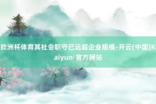 欧洲杯体育其社会职守已远超企业规模-开云(中国)Kaiyun·官方网站