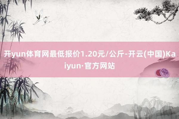 开yun体育网最低报价1.20元/公斤-开云(中国)Kaiyun·官方网站