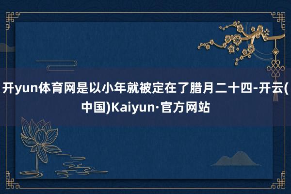 开yun体育网是以小年就被定在了腊月二十四-开云(中国)Kaiyun·官方网站
