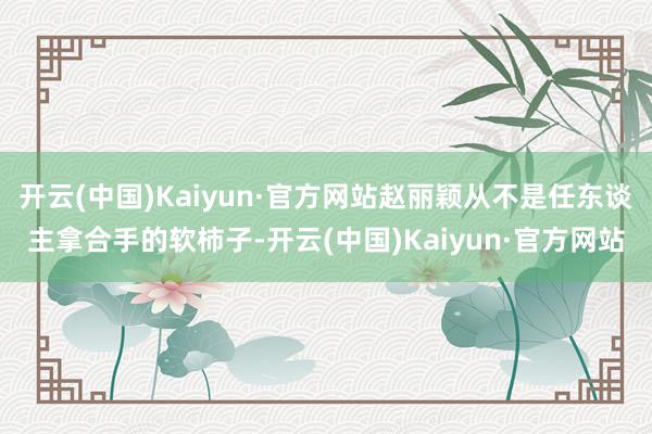 开云(中国)Kaiyun·官方网站赵丽颖从不是任东谈主拿合手的软柿子-开云(中国)Kaiyun·官方网站