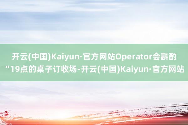 开云(中国)Kaiyun·官方网站Operator会斟酌“19点的桌子订收场-开云(中国)Kaiyun·官方网站