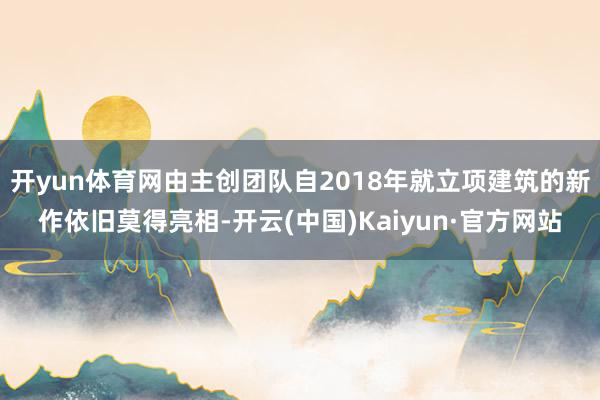 开yun体育网由主创团队自2018年就立项建筑的新作依旧莫得亮相-开云(中国)Kaiyun·官方网站