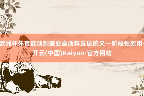 欧洲杯体育鼓动制造业高质料发展的又一阶段性效用-开云(中国)Kaiyun·官方网站