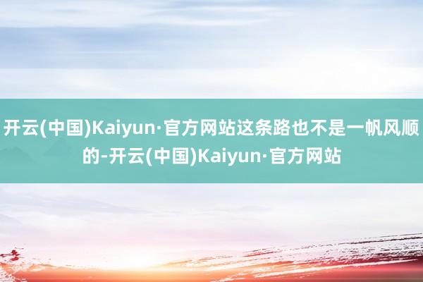 开云(中国)Kaiyun·官方网站这条路也不是一帆风顺的-开云(中国)Kaiyun·官方网站