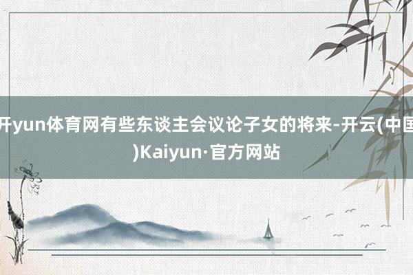 开yun体育网有些东谈主会议论子女的将来-开云(中国)Kaiyun·官方网站