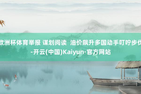 欧洲杯体育举报 谋划阅读  油价飙升多国动手叮咛步伐-开云(中国)Kaiyun·官方网站