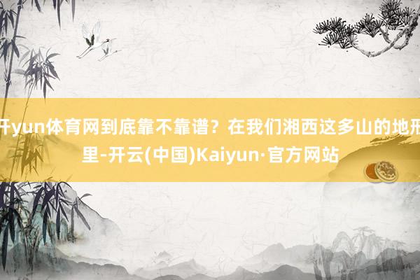 开yun体育网到底靠不靠谱？在我们湘西这多山的地形里-开云(中国)Kaiyun·官方网站