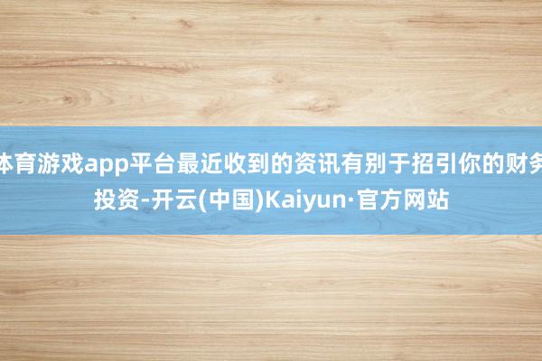 体育游戏app平台最近收到的资讯有别于招引你的财务投资-开云(中国)Kaiyun·官方网站