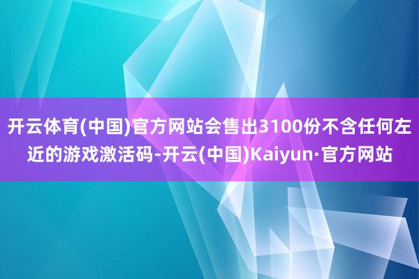开云体育(中国)官方网站会售出3100份不含任何左近的游戏激活码-开云(中国)Kaiyun·官方网站