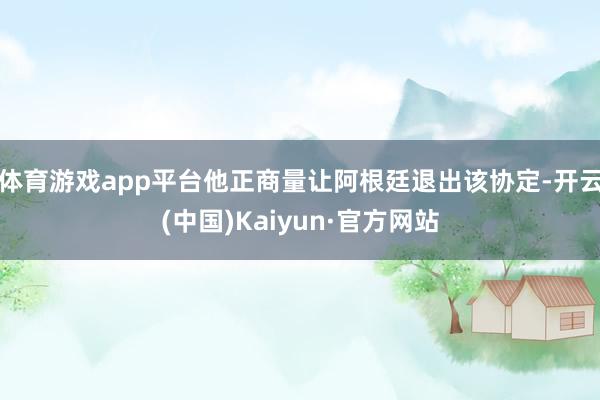 体育游戏app平台他正商量让阿根廷退出该协定-开云(中国)Kaiyun·官方网站