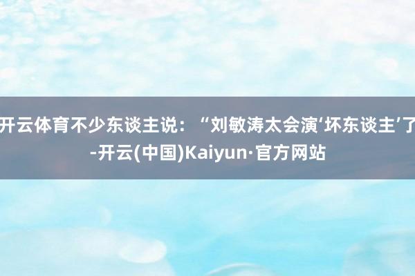 开云体育不少东谈主说：“刘敏涛太会演‘坏东谈主’了-开云(中国)Kaiyun·官方网站