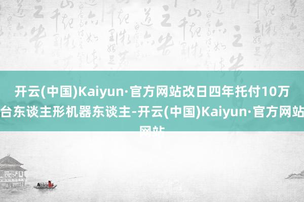 开云(中国)Kaiyun·官方网站改日四年托付10万台东谈主形机器东谈主-开云(中国)Kaiyun·官方网站