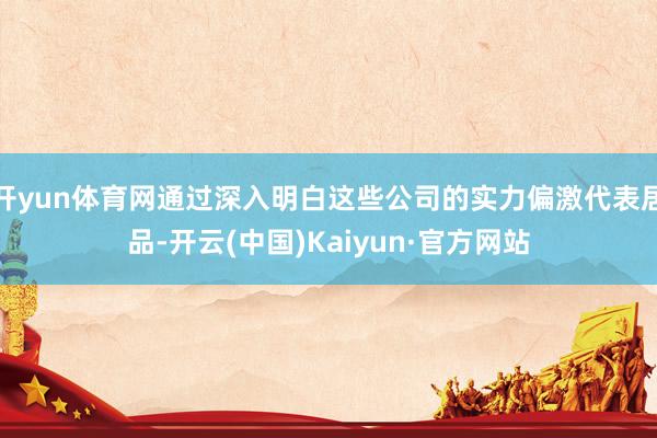 开yun体育网通过深入明白这些公司的实力偏激代表居品-开云(中国)Kaiyun·官方网站