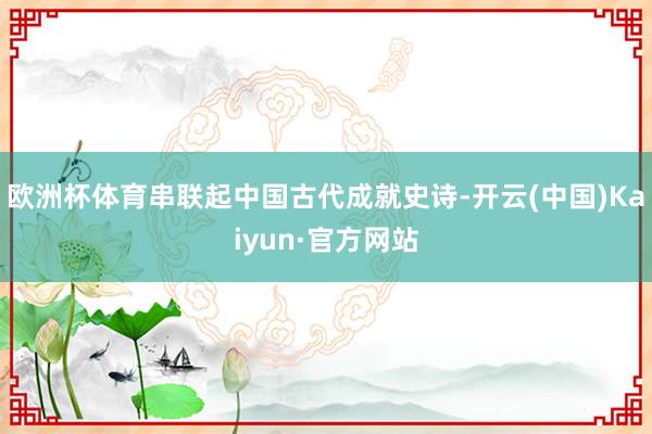 欧洲杯体育串联起中国古代成就史诗-开云(中国)Kaiyun·官方网站
