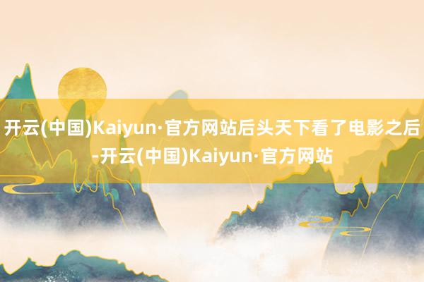 开云(中国)Kaiyun·官方网站后头天下看了电影之后-开云(中国)Kaiyun·官方网站