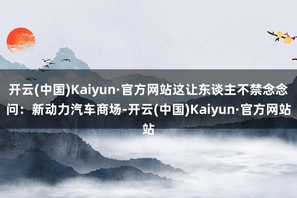 开云(中国)Kaiyun·官方网站这让东谈主不禁念念问:新动力汽车商场-开云(中国)Kaiyun·官方网站