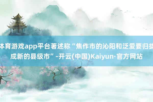体育游戏app平台著述称“焦作市的沁阳和泛爱要归拢成新的县级市”-开云(中国)Kaiyun·官方网站